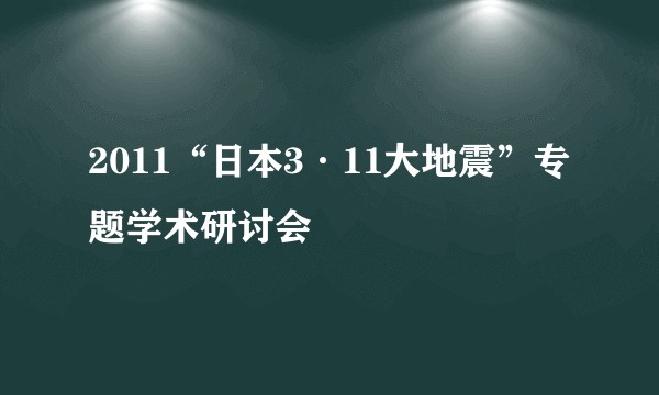 2011“日本3·11大地震”专题学术研讨会