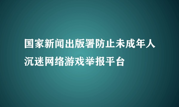 国家新闻出版署防止未成年人沉迷网络游戏举报平台