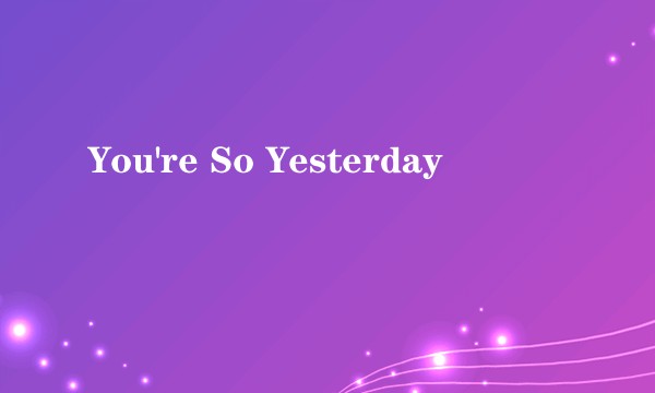 You're So Yesterday