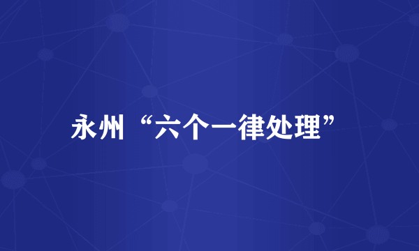永州“六个一律处理”