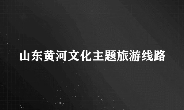 山东黄河文化主题旅游线路
