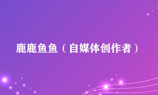 鹿鹿鱼鱼(自媒体创作者)