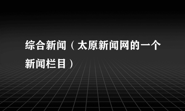 综合新闻(太原新闻网的一个新闻栏目)