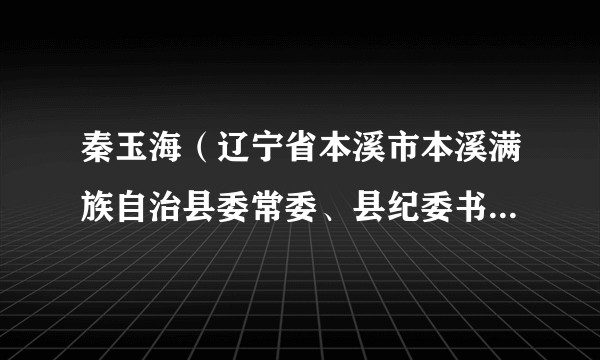 秦玉海（辽宁省本溪市本溪满族自治县委常委、县纪委书记、县监委主任）