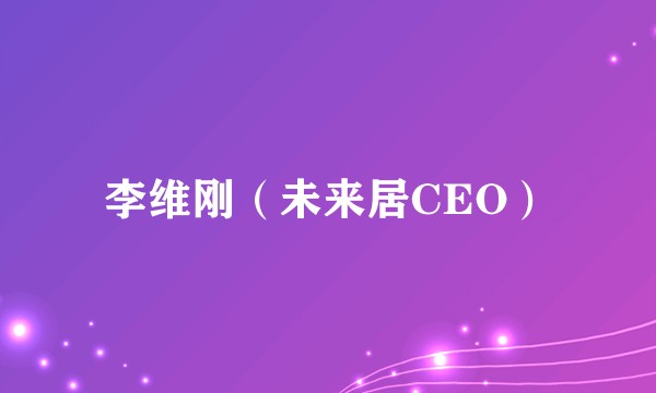 李维刚（未来居CEO）