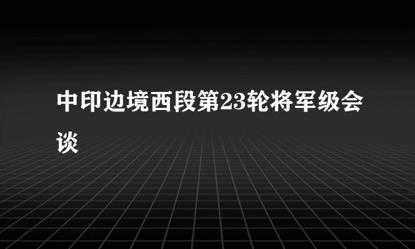 中印边境西段第23轮将军级会谈