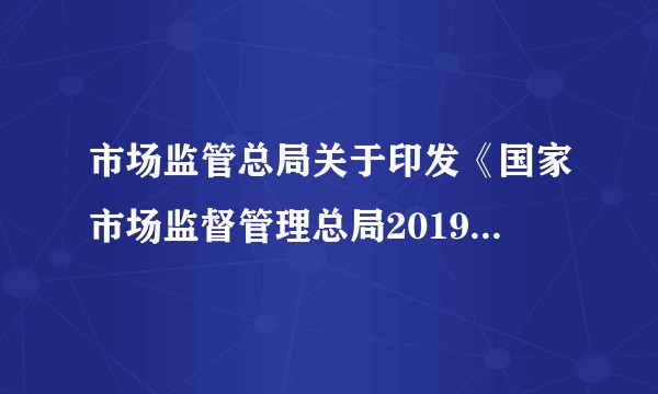 市场监管总局关于印发《国家市场监督管理总局2019年立法工作计划》的通知