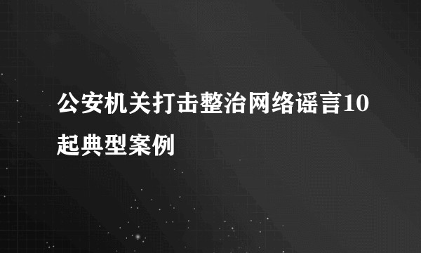 公安机关打击整治网络谣言10起典型案例
