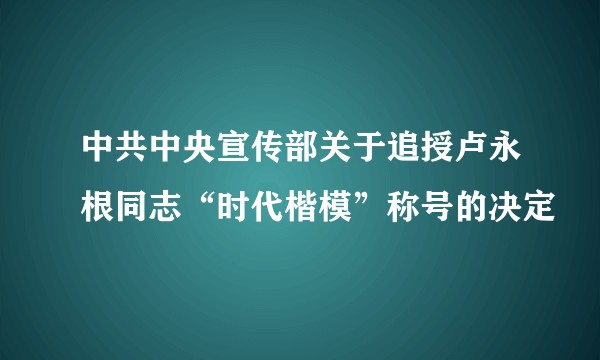 中共中央宣传部关于追授卢永根同志“时代楷模”称号的决定