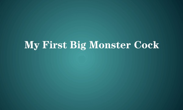 My First Big Monster Cock