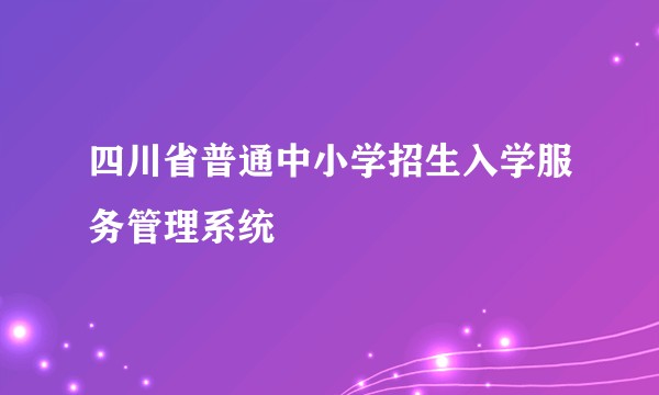 四川省普通中小学招生入学服务管理系统