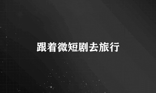 跟着微短剧去旅行