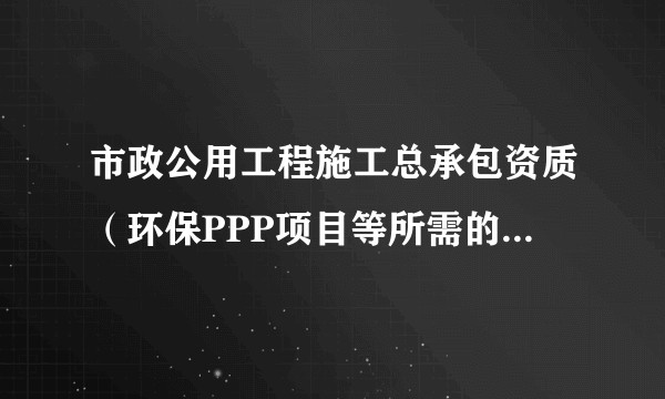 市政公用工程施工总承包资质(环保PPP项目等所需的强制性施工资质)