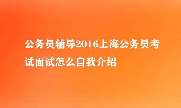 公务员辅导2016上海公务员考试面试怎么自我介绍