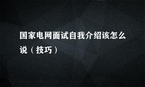 国家电网面试自我介绍该怎么说（技巧）