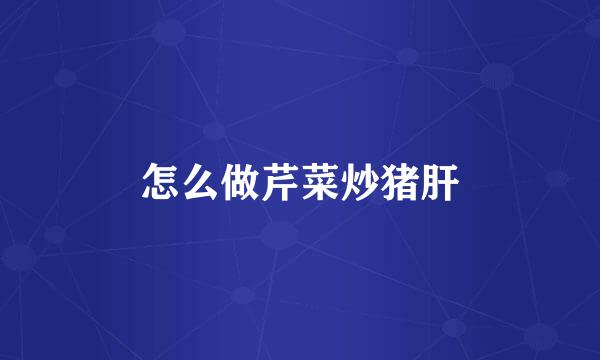 怎么做芹菜炒猪肝