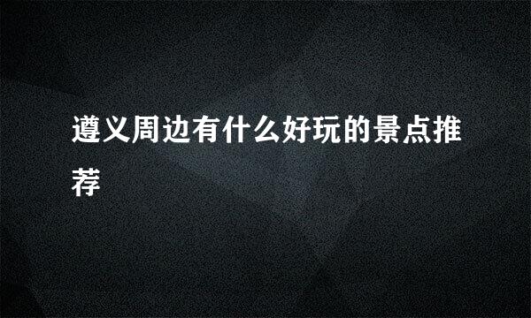 遵义周边有什么好玩的景点推荐