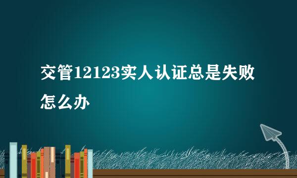 交管12123实人认证总是失败怎么办