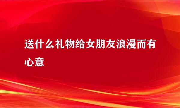 送什么礼物给女朋友浪漫而有心意