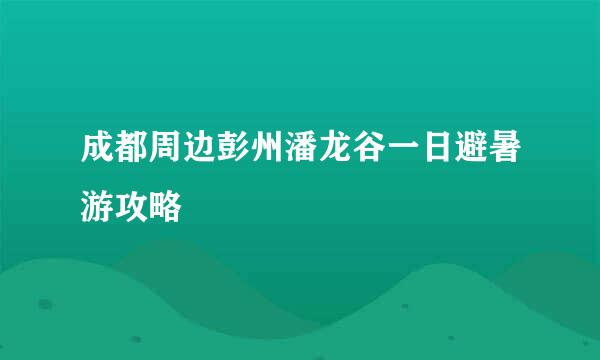 成都周边彭州潘龙谷一日避暑游攻略
