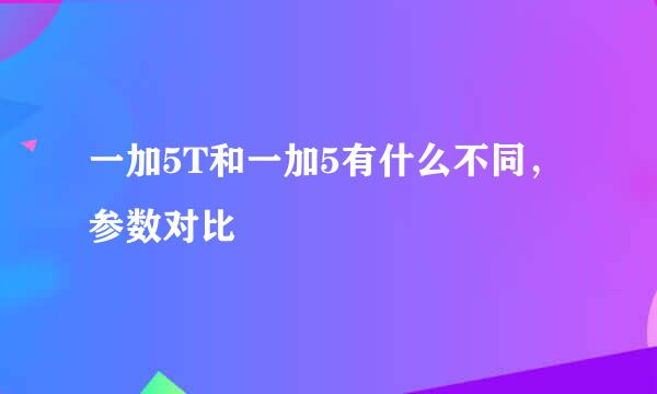 一加5T和一加5有什么不同，参数对比
