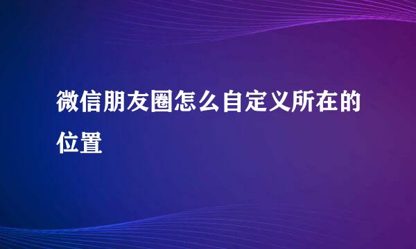 微信朋友圈怎么自定义所在的位置