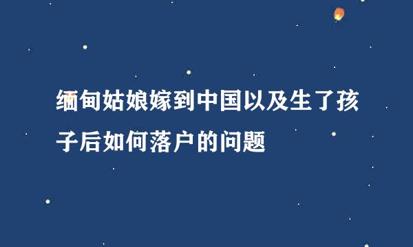 缅甸姑娘嫁到中国以及生了孩子后如何落户的问题