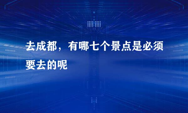 去成都，有哪七个景点是必须要去的呢