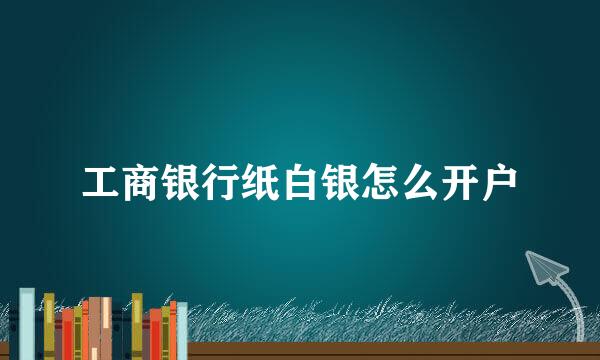 工商银行纸白银怎么开户