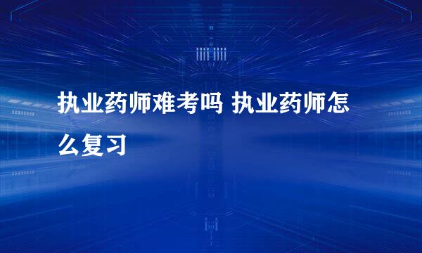 执业药师难考吗 执业药师怎么复习