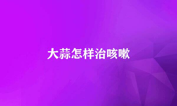 大蒜怎样治咳嗽