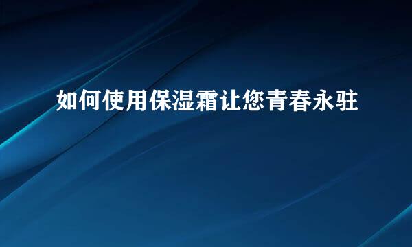 如何使用保湿霜让您青春永驻