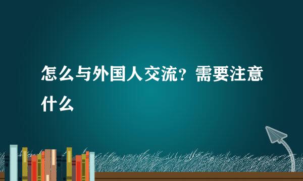 怎么与外国人交流？需要注意什么