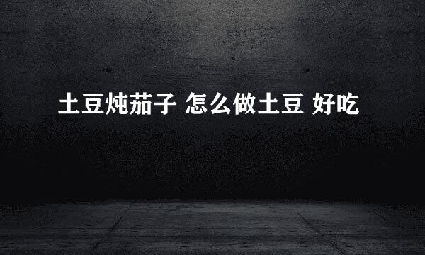 土豆炖茄子 怎么做土豆 好吃