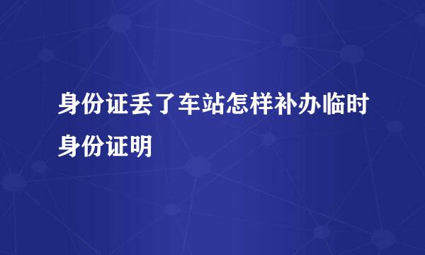 身份证丢了车站怎样补办临时身份证明