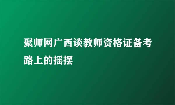 聚师网广西谈教师资格证备考路上的摇摆