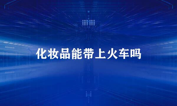化妆品能带上火车吗