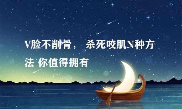 V脸不削骨， 杀死咬肌N种方法 你值得拥有