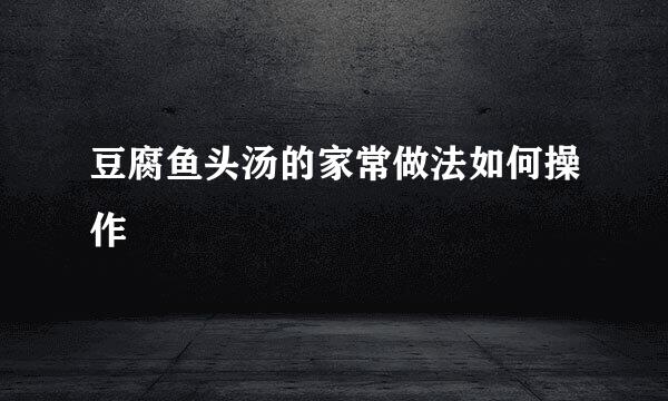 豆腐鱼头汤的家常做法如何操作