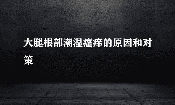 大腿根部潮湿瘙痒的原因和对策