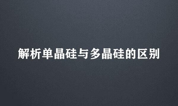 解析单晶硅与多晶硅的区别