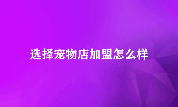 选择宠物店加盟怎么样