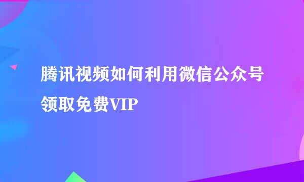 腾讯视频如何利用微信公众号领取免费VIP
