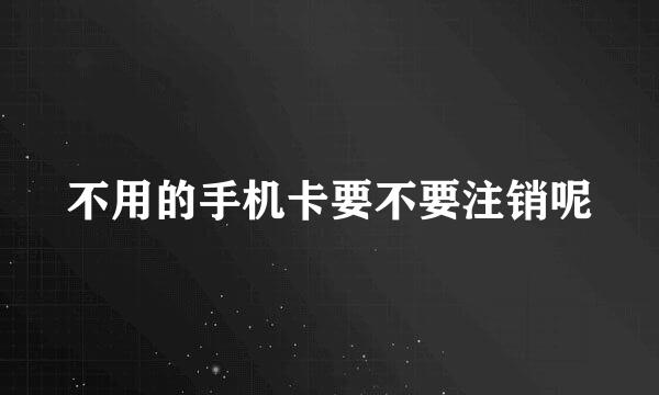 不用的手机卡要不要注销呢
