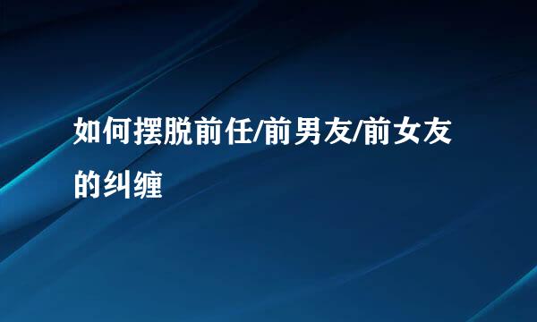 如何摆脱前任/前男友/前女友的纠缠