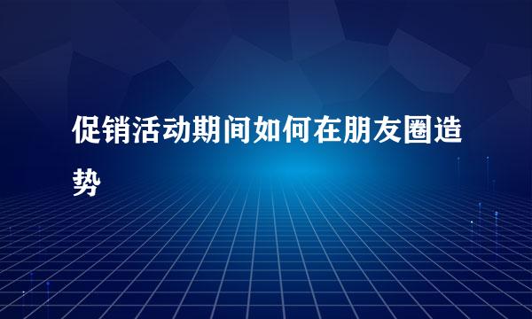 促销活动期间如何在朋友圈造势