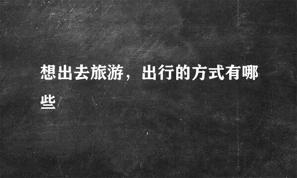 想出去旅游，出行的方式有哪些
