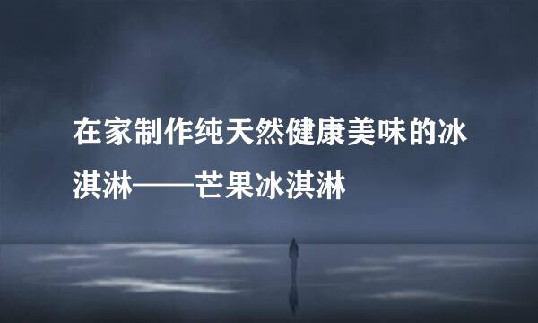 在家制作纯天然健康美味的冰淇淋——芒果冰淇淋