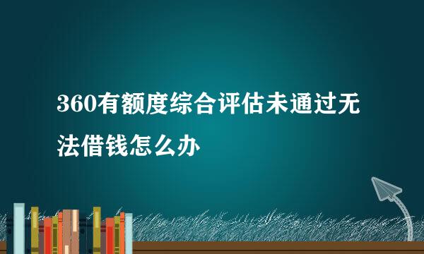 360有额度综合评估未通过无法借钱怎么办