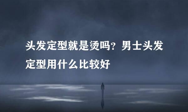 头发定型就是烫吗？男士头发定型用什么比较好